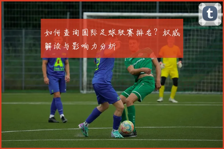 如何查询国际足球联赛排名?权威解读与影响力分析