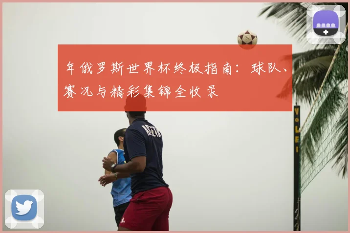 年俄罗斯世界杯终极指南：球队、赛况与精彩集锦全收录