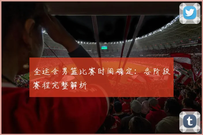 全运会男篮比赛时间确定:各阶段赛程完整解析